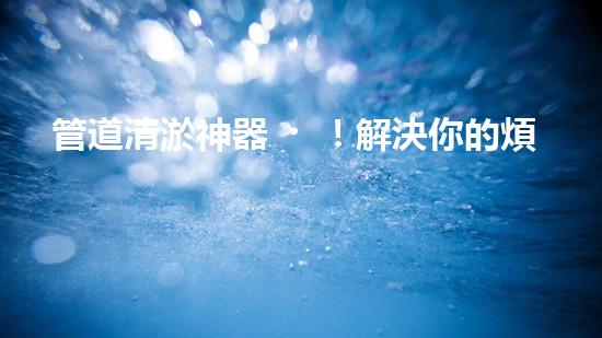 管道清淤神器！解決你的煩惱，輕松暢通無(wú)阻！